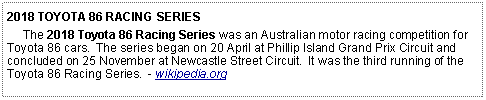 Text Box: 2018 TOYOTA 86 RACING SERIES     The 2018 Toyota 86 Racing Series was an Australian motor racing competition for Toyota 86 cars.  The series began on 20 April at Phillip Island Grand Prix Circuit and concluded on 25 November at Newcastle Street Circuit.  It was the third running of the Toyota 86 Racing Series.  - wikipedia.org