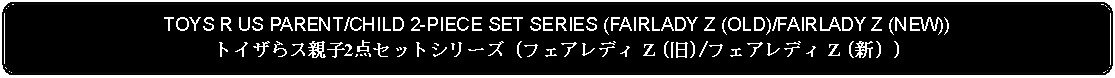 Flowchart: Alternate Process: TOYS R US PARENT/CHILD 2-PIECE SET SERIES (FAIRLADY Z (OLD)/FAIRLADY Z (NEW))トイザらス親子2点セットシリーズ (フェアレディ Z (旧)/フェアレディ Z (新) )