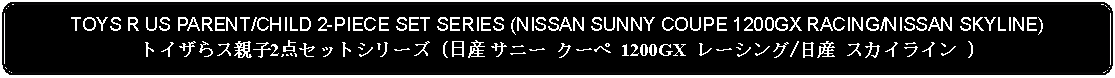 Flowchart: Alternate Process: TOYS R US PARENT/CHILD 2-PIECE SET SERIES (NISSAN SUNNY COUPE 1200GX RACING/NISSAN SKYLINE)トイザらス親子2点セットシリーズ (日産 サニー クーペ 1200GX レーシング/日産 スカイライン )