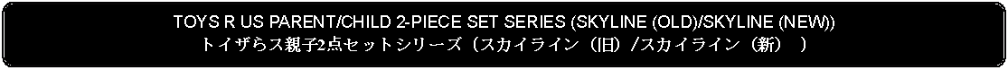 Flowchart: Alternate Process: TOYS R US PARENT/CHILD 2-PIECE SET SERIES (SKYLINE (OLD)/SKYLINE (NEW))トイザらス親子2点セットシリーズ (スカイライン（旧）/スカイライン（新） )