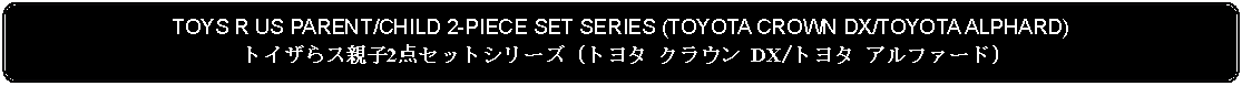 Flowchart: Alternate Process: TOYS R US PARENT/CHILD 2-PIECE SET SERIES (TOYOTA CROWN DX/TOYOTA ALPHARD)トイザらス親子2点セットシリーズ (トヨタ クラウン DX/トヨタ アルファード)