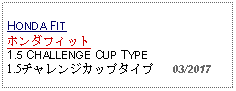 Text Box: HONDA FIT ホンダフィット1.5 CHALLENGE CUP TYPE1.5チャレンジカップタイプ   03/2017