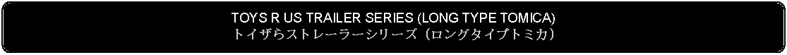 Flowchart: Alternate Process: TOYS R US TRAILER SERIES (LONG TYPE TOMICA) トイザらストレーラーシリーズ (ロングタイプトミカ)