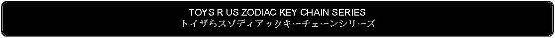 Flowchart: Alternate Process: TOYS R US ZODIAC KEY CHAIN SERIESトイザらスゾディアックキーチェーンシリーズ