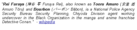 Text Box: Rei Furuya (降谷 零 Furuya Rei), also known as Tooru Amuro (安室 透 Amuro Tōru) and Bourbon (バーボン Bābon), is a National Police Agency Security Bureau Security Planning, Chiyoda Division agent working undercover in the Black Organization in the manga and anime franchise Detective Conan.   - wikipedia