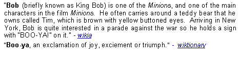 Text Box: Bob (briefly known as King Bob) is one of the Minions, and one of the main characters in the film Minions.  He often carries around a teddy bear that he owns called Tim, which is brown with yellow buttoned eyes.  Arriving in New York, Bob is quite interested in a parade against the war so he holds a sign with BOO-YA! on it.  - wikiaBoo-ya, an exclamation of joy, exciement or triumph.  -  wiktionary