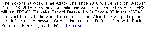 Text Box: The Yokohama World Time Attack Challenge 2018 will be held on October 12 and 13, 2018 in Sydney, Australia and will be participated by HKS.  HKS will run TRB-03 (Tsukaba Record Breaker No.3) Toyota 86 in the YWTAC, the event to decide the world fastest tuning car.  Also, HKS will participate in the drift event Honeywell Garrett International Drifting Cup with Racing Performer 86 RS-3 (Toyota 86). -  hks-power