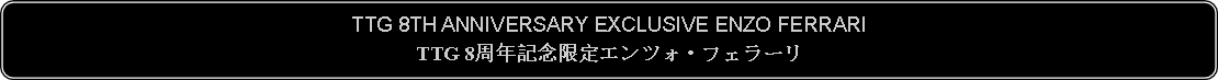 Flowchart: Alternate Process: TTG 8TH ANNIVERSARY EXCLUSIVE ENZO FERRARITTG 8周年記念限定エンツォ・フェラーリ