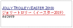 Text Box: JOLLY TROLLEY (EASTER 2019)ジョリートロリー（イースター2019）04/2019