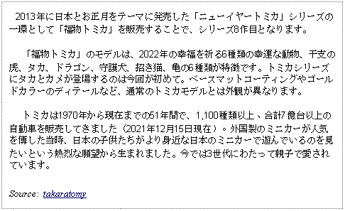 Text Box:    2013年に日本とお正月をテーマに発売した「ニューイヤートミカ」シリーズの一環として「福物トミカ」を販売することで、シリーズ8作目となります。   「福物トミカ」のモデルは、2022年の幸福を祈る6種類の幸運な動物、干支の虎、タカ、ドラゴン、守護犬、招き猫、亀の6種類が特徴です。トミカシリーズにタカとカメが登場するのは今回が初めて。ベースマットコーティングやゴールドカラーのディテールなど、通常のトミカモデルとは外観が異なります。   トミカは1970年から現在までの51年間で、1,100種類以上、合計7億台以上の自動車を販売してきました（2021年12月15日現在）。外国製のミニカーが人気を博した当時、日本の子供たちがより身近な日本のミニカーで遊んでいるのを見たいという熱烈な願望から生まれました。今では3世代にわたって親子で愛されています。Source:  takaratomy
