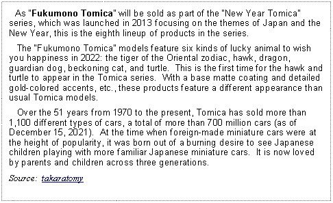 Text Box:    As Fukumono Tomica will be sold as part of the New Year Tomica series, which was launched in 2013 focusing on the themes of Japan and the New Year, this is the eighth lineup of products in the series.   The Fukumono Tomica models feature six kinds of lucky animal to wish you happiness in 2022: the tiger of the Oriental zodiac, hawk, dragon, guardian dog, beckoning cat, and turtle.  This is the first time for the hawk and turtle to appear in the Tomica series.  With a base matte coating and detailed gold-colored accents, etc., these products feature a different appearance than usual Tomica models.   Over the 51 years from 1970 to the present, Tomica has sold more than 1,100 different types of cars, a total of more than 700 million cars (as of December 15, 2021).  At the time when foreign-made miniature cars were at the height of popularity, it was born out of a burning desire to see Japanese children playing with more familiar Japanese miniature cars.  It is now loved by parents and children across three generations.Source:  takaratomy