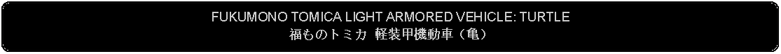 Flowchart: Alternate Process: FUKUMONO TOMICA LIGHT ARMORED VEHICLE: TURTLE福ものトミカ 軽装甲機動車（亀） 