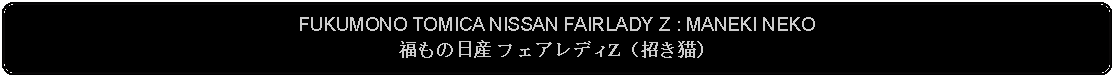 Flowchart: Alternate Process: FUKUMONO TOMICA NISSAN FAIRLADY Z : MANEKI NEKO福もの日産 フェアレディZ（招き猫） 