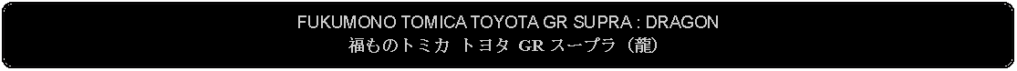 Flowchart: Alternate Process: FUKUMONO TOMICA TOYOTA GR SUPRA : DRAGON福ものトミカ トヨタ GR スープラ（龍） 