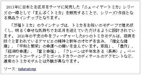 Text Box:    2013年に日本とお正月をテーマに発売した「ニューイヤートミカ」シリーズの一環として「まんぷくトミカ」を販売することで、シリーズ7作目となる商品ラインナップとなります。   「万福トミカ」のラインナップは、トミカをお祝いのモチーフで埋め尽くし、明るく幸せな気持ちでお正月を迎えていただけるように設計されています。 2021年の干支の牛をフィーチャーした6つのトミカモデルは、疫病を防ぐと言われているアマビエの精神と新年のオセチを含み、「健全な健康」、「平和と繁栄」の幸運への願いを含んでいます。家庭」、「豊作」、「経済的幸運」、「富と幸福」、「クレーンは千年生きる（長寿）」。ベースのマットコーティングとゴールドカラーのディテールのアクセントなど、通常のトミカモデルとは外観が異なります。ソース:  takaratomy