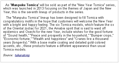 Text Box:    As Manpuku Tomica will be sold as part of the New Year Tomica series, which was launched in 2013 focusing on the themes of Japan and the New Year, this is the seventh lineup of products in the series.   The Manpuku Tomica lineup has been designed to fill Tomica with congratulatory motifs in the hope that customers will welcome the New Year with a bright and happy feeling. The six Tomica models, which feature the ox of the Oriental zodiac for 2021, the Amabie spirit that is said to ward off epidemics and Osechi for the new Year, include wishes for the good fortune of Sound health, Peace and prosperity in the household, Bumper crops, Economic fortune, Wealth and happiness and Cranes live a thousand years (longevity). With a base matte coating and detailed gold-colored accents, etc., these products feature a different appearance than usual Tomica models.Source:  takaratomy