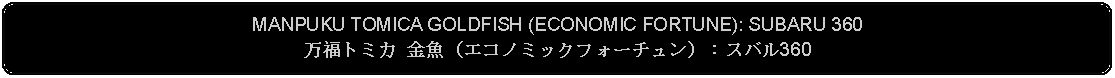 Flowchart: Alternate Process: MANPUKU TOMICA GOLDFISH (ECONOMIC FORTUNE): SUBARU 360万福トミカ 金魚（エコノミックフォーチュン）：スバル360