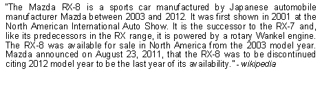 Text Box: The Mazda RX-8 is a sports car manufactured by Japanese automobile manufacturer Mazda between 2003 and 2012. It was first shown in 2001 at the North American International Auto Show. It is the successor to the RX-7 and, like its predecessors in the RX range, it is powered by a rotary Wankel engine. The RX-8 was available for sale in North America from the 2003 model year. Mazda announced on August 23, 2011, that the RX-8 was to be discontinued citing 2012 model year to be the last year of its availability. - wikipedia