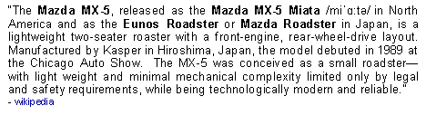 Text Box: The Mazda MX-5, released as the Mazda MX-5 Miata /miˈɑːtə/ in North America and as the Eunos Roadster or Mazda Roadster in Japan, is a lightweight two-seater roaster with a front-engine, rear-wheel-drive layout.  Manufactured by Kasper in Hiroshima, Japan, the model debuted in 1989 at the Chicago Auto Show.  The MX-5 was conceived as a small roadsterwith light weight and minimal mechanical complexity limited only by legal and safety requirements, while being technologically modern and reliable.  - wikipedia