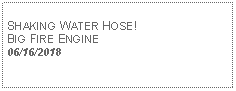 Text Box: SHAKING WATER HOSE! BIG FIRE ENGINE06/16/2018