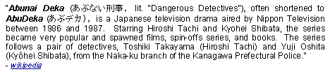 Text Box: Abunai Deka (あぶない刑事, lit. "Dangerous Detectives"), often shortened to AbuDeka (あぶデカ), is a Japanese television drama aired by Nippon Television between 1986 and 1987.  Starring Hiroshi Tachi and Kyohei Shibata, the series became very popular and spawned films, spin-offs series, and books.  The series follows a pair of detectives, Toshiki Takayama (Hiroshi Tachi) and Yuji Oshita (Kyhei Shibata), from the Naka-ku branch of the Kanagawa Prefectural Police.  - wikipedia