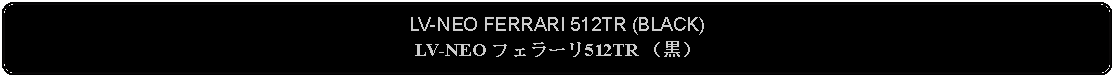 Flowchart: Alternate Process: LV-NEO FERRARI 512TR (BLACK)LV-NEO フェラーリ512TR （黒）