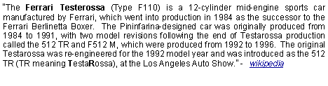 Text Box: The Ferrari Testerossa (Type F110) is a 12-cylinder mid-engine sports car manufactured by Ferrari, which went into production in 1984 as the successor to the Ferrari Berlinetta Boxer.  The Pininfarina-designed car was originally produced from 1984 to 1991, with two model revisions following the end of Testarossa production called the 512 TR and F512 M, which were produced from 1992 to 1996.  The original Testarossa was re-engineered for the 1992 model year and was introduced as the 512 TR (TR meaning TestaRossa), at the Los Angeles Auto Show. -  wikipedia