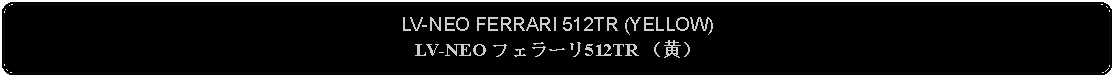 Flowchart: Alternate Process: LV-NEO FERRARI 512TR (YELLOW)LV-NEO フェラーリ512TR （黄）