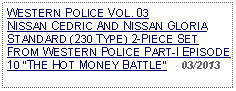 Text Box: WESTERN POLICE VOL. 03  NISSAN CEDRIC AND NISSAN GLORIASTANDARD (230 TYPE) 2-PIECE SET FROM WESTERN POLICE PART-I EPISODE 10 THE HOT MONEY BATTLE     03/2013