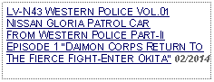 Text Box: LV-N43 WESTERN POLICE VOL.01NISSAN GLORIA PATROL CAR FROM WESTERN POLICE PART-II EPISODE 1 DAIMON CORPS RETURN TO THE FIERCE FIGHT-ENTER OKITA 02/2014