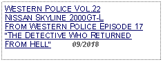 Text Box: WESTERN POLICE VOL.22NISSAN SKYLINE 2000GT-L FROM WESTERN POLICE EPISODE 17THE DETECTIVE WHO RETURNED FROM HELL          09/2018