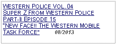 Text Box: WESTERN POLICE VOL. 04 SUPER Z FROM WESTERN POLICEPART-II EPISODE 15 NEW FACE!! THE WESTERN MOBILE TASK FORCE          08/2013