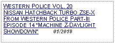 Text Box: WESTERN POLICE VOL. 20 NISSAN HATCHBACK TURBO ZSE-XFROM WESTERN POLICE PART-III EPISODE 14 MACHINE Z-DAYLIGHT SHOWDOWN          01/2018