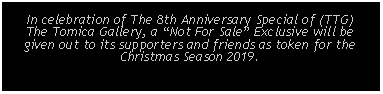 Text Box: In celebration of The 8th Anniversary Special of (TTG) The Tomica Gallery, a Not For Sale Exclusive will begiven out to its supporters and friends as token for theChristmas Season 2019.