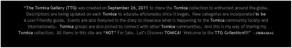 Text Box: The Tomica Gallery (TTG) was created on September 26, 2011 to share the Tomica collection to enthusiast around the globe.Descriptions are being updated on each Tomica to educate aficionados since it began.  New categories are incorporated to be a user Friendly guide.  Events are also featured in the diary to showcase what is happening to the Tomica community locally and internationally.  Tomica groups are also posted to connect with other Tomica communities.  And this is my way of sharing myTomica collection.  All items in this site are NOT For Sale.  Lets Discover TOMICA!  Welcome to the TTG Collection!!!  - JMMAGBAG