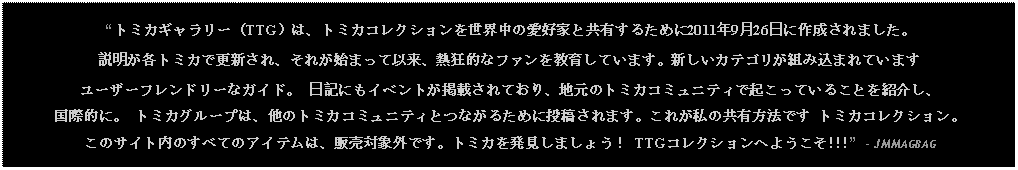 Text Box: トミカギャラリー（TTG）は、トミカコレクションを世界中の愛好家と共有するために2011年9月26日に作成されました。説明が各トミカで更新され、それが始まって以来、熱狂的なファンを教育しています。新しいカテゴリが組み込まれています ユーザーフレンドリーなガイド。  日記にもイベントが掲載されており、地元のトミカコミュニティで起こっていることを紹介し、国際的に。 トミカグループは、他のトミカコミュニティとつながるために投稿されます。これが私の共有方法です トミカコレクション。  このサイト内のすべてのアイテムは、販売対象外です。トミカを発見しましょう！ TTGコレクションへようこそ!!!  - JMMAGBAG