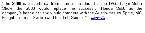 Text Box: The S800 is a sports car from Honda. Introduced at the 1965 Tokyo Motor Show, the S800 would replace the successful Honda S600 as the company's image car and would compete with the Austin-Healey Sprite, MG Midget, Triumph Spitfire and Fiat 850 Spider.  - wikipedia