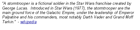 Text Box: A stormtrooper is a fictional soldier in the Star Wars franchise created by George Lucas.  Introduced in Star Wars (1977), the stormtrooper are the main ground force of the Galactic Empire, under the leadership of Emperor Palpatine and his commanders, most notably Darth Vader and Grand Moff Tarkin.  - wikipedia
